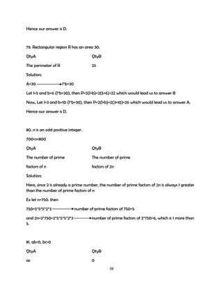 Hence our answer is D.

79. Rectangular region R has an area 30.
QtyA

QtyB

The perimeter of R

25

Solution;
A=30

l*b=30

Let l=5 and b=6 (l*b=30), then P=2(l+b)=2(5+6)=22 which would lead us to answer B
Now, Let l=3 and b=10 (l*b=30), then P=2(l+b)=2(3+10)=26 which would lead us to answer A.
Hence our answer is D.

80. n is an odd positive integer.
700<n<800
QtyA

QtyB

The number of prime

The number of prime

factors of n

factors of 2n

Solution;
Here, since 2 is already a prime number, the number of prime factors of 2n is always 1 greater
than the number of prime factors of n
Ex let n=750. then
750=5*5*5*2*3
and 2n=2*750=2*5*5*5*2*3
5.

number of prime factors of 750=5
number of prime factors of 2*750=6, which is 1 more than

81. ab<0, bc>0
QtyA

QtyB

ac

0
38

 