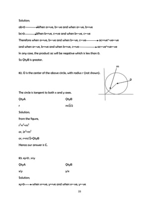 Solution;
ab<0

When a=+ve, b=-ve and when a=-ve, b=+ve

bc>0

When b=+ve, c=+ve and when b=-ve, c=-ve

Therefore when a=+ve, b=-ve and when b=-ve, c=-ve
and when a=-ve, b=+ve and when b=+ve, c=+ve

ac=+ve*-ve=-ve
ac=-ve*+ve=-ve

In any case, the product ac will be negative which is less than 0.
So QtyB is greater.
m
82. O is the center of the above circle, with radius r (not shown).
0

The circle is tangent to both x and y axes.
QtyA

QtyB

r

m/2/2

Solution;
from the figure,
r2+r2=m2
or, 2r2=m2
or, r=m//2=QtyB
Hence our answer is C.

83. xy>0 ; x>y
QtyA

QtyB

x/y

y/x

Solution;
xy>0

when x=+ve, y=+ve and when x=-ve, y=-ve
39

 
