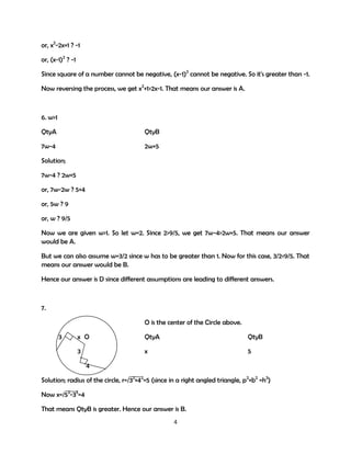 or, x2-2x+1 ? -1
or, (x-1)2 ? -1
Since square of a number cannot be negative, (x-1)2 cannot be negative. So it's greater than -1.
Now reversing the process, we get x2+1>2x-1. That means our answer is A.

6. w>1
QtyA

QtyB

7w-4

2w+5

Solution;
7w-4 ? 2w+5
or, 7w-2w ? 5+4
or, 5w ? 9
or, w ? 9/5
Now we are given w>1. So let w=2. Since 2>9/5, we get 7w-4>2w+5. That means our answer
would be A.
But we can also assume w=3/2 since w has to be greater than 1. Now for this case, 3/2<9/5. That
means our answer would be B.
Hence our answer is D since different assumptions are leading to different answers.

7.
O is the center of the Circle above.
3

x O

QtyA

QtyB

3

x

5

4
Solution; radius of the circle, r=/32+42=5 (since in a right angled triangle, p2+b2 =h2)
Now x=/52-32=4
That means QtyB is greater. Hence our answer is B.
4

 
