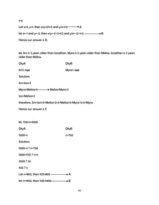 x>y
Let x=2, y=1, then x/y=2/1=2 and y/x=1/2

A

let x=-1 and y=-2, then x/y=-1/-2=1/2 and y/x=-2/-1=2

B

Hence our answer is D.

84. Jim is 3 years older than Jonathan. Myra is 5 years older than Melisa. Jonathan is 2 years
older than Melisa.
QtyA

QtyB

Jim's age

Myra's age

Solution;
Jim=Jon+3
Myra=Melisa+5

Melisa=Myra-5

Jon=Melisa+2
therefore, Jim=Jon+3=Melisa+2+3=Melisa+5=Myra-5+5=Myra
Hence our answer is C

85. 750<n<1500
QtyA

QtyB

1500-n

n-750

Solution;
1500-n ? n-750
1500+750 ? n+n
2250 ? 2n
1125 ? n
Let n=850, then 1125>850

A

let n=1450, then 1125<1450

B
40

 