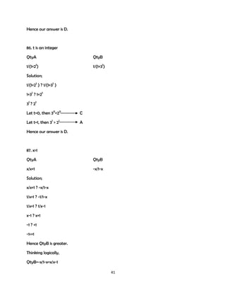Hence our answer is D.

86. t is an integer
QtyA

QtyB

1/(1+2t)

1/(1+3t)

Solution;
1/(1+2t ) ? 1/(1+3t )
1+3t ? 1+2t
3t ? 2t
Let t=0, then 30=20

C

Let t=1, then 31 > 21

A

Hence our answer is D.

87. x>1
QtyA

QtyB

x/x+1

-x/1-x

Solution;
x/x+1 ? -x/1-x
1/x+1 ? -1/1-x
1/x+1 ? 1/x-1
x-1 ? x+1
-1 ? +1
-1<+1
Hence QtyB is greater.
Thinking logically,
QtyB=-x/1-x=x/x-1
41

 