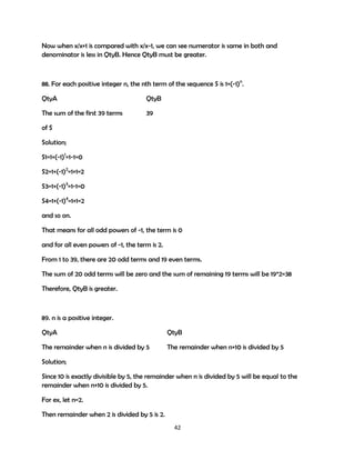 Now when x/x+1 is compared with x/x-1, we can see numerator is same in both and
denominator is less in QtyB. Hence QtyB must be greater.

88. For each positive integer n, the nth term of the sequence S is 1+(-1)n.
QtyA

QtyB

The sum of the first 39 terms

39

of S
Solution;
S1=1+(-1)1=1-1=0
S2=1+(-1)2=1+1=2
S3=1+(-1)3=1-1=0
S4=1+(-1)4=1+1=2
and so on.
That means for all odd powers of -1, the term is 0
and for all even powers of -1, the term is 2.
From 1 to 39, there are 20 odd terms and 19 even terms.
The sum of 20 odd terms will be zero and the sum of remaining 19 terms will be 19*2=38
Therefore, QtyB is greater.

89. n is a positive integer.
QtyA

QtyB

The remainder when n is divided by 5

The remainder when n+10 is divided by 5

Solution;
Since 10 is exactly divisible by 5, the remainder when n is divided by 5 will be equal to the
remainder when n+10 is divided by 5.
For ex, let n=2.
Then remainder when 2 is divided by 5 is 2.
42

 