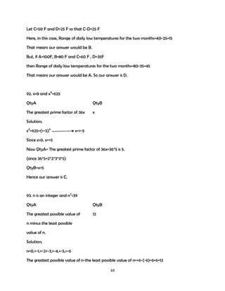 Let C=50 F and D=25 F so that C-D=25 F
Here, in this case, Range of daily low temperatures for the two months=40-25=15
That means our answer would be B.
But, if A=100F, B=80 F and C=60 F , D=35F
then Range of daily low temperatures for the two months=80-35=45
That means our answer would be A. So our answer is D.

92. x>0 and x4=625
QtyA

QtyB

The greatest prime factor of 36x

x

Solution;
x4=625=(+-5)4

x=+-5

Since x>0, x=+5
Now QtyA= The greatest prime factor of 36x=36*5 is 5.
(since 36*5=2*2*3*3*5)
QtyB=x=5
Hence our answer is C.

93. n is an integer and n2<39
QtyA

QtyB

The greatest possible value of

12

n minus the least possible
value of n.
Solution;
n=0,+-1,+-2+-3,+-4,+-5,+-6
The greatest possible value of n-the least possible value of n=+6-(-6)=6+6=12
44

 