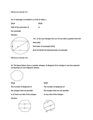 Hence our answer is C.

94. A rectangle is inscribed in a circle of radius r.
QtyA

QtyB

Half of the perimeter of

2r

the rectangle
Solution;
l+b > 2r (In any triangle, the sum of two sides is greater than the
third side)
b

r .

Perimeter of rectangle=2(l+b)
l

And 1/2*2(l+b)=l+b=half perimeter of rectangle

Hence our answer is A.

95. The figure below shows a regular octagon. A diagonal of an octagon is any line segment
connecting two non-adjacent vertices.

QtyA

QtyB

The number of diagonals of

The number of diagonals of

the octagon that are parallel

the octagon that are not parallel

to at least one side of the octagon

to any side of the octagon

Solution;

45

 