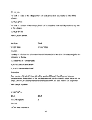 We can see,
For each of 4 sides of the octagon, there will be two lines that are parallel to sides of the
octagon.
So, QtyA=2*4=8
For each of 4 corners of the octagon, there will be three lines that are not parallel to any side
of the octagon.
So, QtyB=3*4=12
Hence QtyB is greater.

96. QtyA

QtyB

678987*12345

678986*12346

Solution;
Don't try to calculate the product on the calculator because the result will be too large for the
calculator to display.
So, 678987*12345 ? 678986*12346
or, 12345/12346 ? 678986/678987
or, 12345/12346 < 678986/678987
Illustration:
If we compare 7/8 with 8/9 then 8/9 will be greater. Although the differences between
numerator and denominator of the fractions are same, the fraction with larger values will be
larger. Likewise, if we compare 100/101 and 10000/10001, the later fraction will be greater.
Hence, QtyB is greater.

97. 13613-9216=x
QtyA

QtyB

The unit digit of x

0

Solution;
1361 will have unit digit 6
46

 