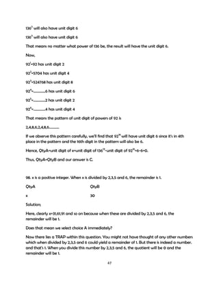 1362 will also have unit digit 6
1363 will also have unit digit 6
That means no matter what power of 136 be, the result will have the unit digit 6.
Now,
921=92 has unit digit 2
922=5704 has unit digit 4
923=524768 has unit digit 8
924=………….6 has unit digit 6
925=………….2 has unit digit 2
926=………….4 has unit digit 4
That means the pattern of unit digit of powers of 92 is
2,4,8,6,2,4,8,6………..
If we observe this pattern carefully, we'll find that 9216 will have unit digit 6 since it's in 4th
place in the pattern and the 16th digit in the pattern will also be 6.
Hence, QtyA=unit digit of x=unit digit of 13613-unit digit of 9216=6-6=0.
Thus, QtyA=QtyB and our answer is C.

98. x is a positive integer. When x is divided by 2,3,5 and 6, the remainder is 1.
QtyA

QtyB

x

30

Solution;
Here, clearly x=31,61,91 and so on because when these are divided by 2,3,5 and 6, the
remainder will be 1.
Does that mean we select choice A immediately?
Now there lies a TRAP within this question. You might not have thought of any other numbers
which when divided by 2,3,5 and 6 could yield a remainder of 1. But there is indeed a number.
and that's 1. When you divide this number by 2,3,5 and 6, the quotient will be 0 and the
remainder will be 1.
47

 