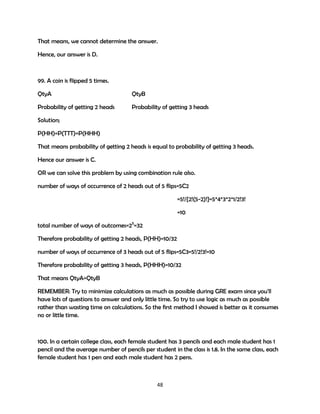 That means, we cannot determine the answer.
Hence, our answer is D.

99. A coin is flipped 5 times.
QtyA

QtyB

Probability of getting 2 heads

Probability of getting 3 heads

Solution;
P(HH)=P(TTT)=P(HHH)
That means probability of getting 2 heads is equal to probability of getting 3 heads.
Hence our answer is C.
OR we can solve this problem by using combination rule also.
number of ways of occurrence of 2 heads out of 5 flips=5C2
=5!/{2!(5-2)!}=5*4*3*2*1/2!3!
=10
total number of ways of outcomes=25=32
Therefore probability of getting 2 heads, P(HH)=10/32
number of ways of occurrence of 3 heads out of 5 flips=5C3=5!/2!3!=10
Therefore probability of getting 3 heads, P(HHH)=10/32
That means QtyA=QtyB
REMEMBER: Try to minimize calculations as much as possible during GRE exam since you'll
have lots of questions to answer and only little time. So try to use logic as much as possible
rather than wasting time on calculations. So the first method I showed is better as it consumes
no or little time.

100. In a certain college class, each female student has 3 pencils and each male student has 1
pencil and the average number of pencils per student in the class is 1.8. In the same class, each
female student has 1 pen and each male student has 2 pens.

48

 