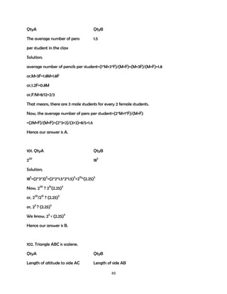 QtyA

QtyB

The average number of pens

1.5

per student in the class
Solution;
average number of pencils per student=(1*M+3*F)/(M+F)=(M+3F)/(M+F)=1.8
or,M+3F=1.8M+1.8F
or,1.2F=0.8M
or,F/M=8/12=2/3
That means, there are 3 male students for every 2 female students.
Now, the average number of pens per student=(2*M+1*F)/(M+F)
=(2M+F)/(M+F)=(2*3+2)/(3+2)=8/5=1.6
Hence our answer is A.

101. QtyA

QtyB

220

185

Solution;
185=(2*3*3)5=(2*2*1.5*2*1.5)5=215*(2.25)5
Now, 220 ? 215(2.25)5
or, 220/215 ? (2.25)5
or, 25 ? (2.25)5
We know, 25 < (2.25)5
Hence our answer is B.

102. Triangle ABC is scalene.
QtyA

QtyB

Length of altitude to side AC

Length of side AB
49

 