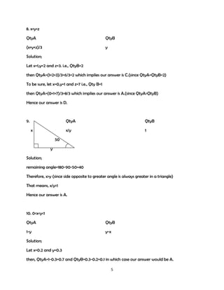 8. x<y<z
QtyA

QtyB

(x+y+z)/3

y

Solution;
Let x=1,y=2 and z=3. i.e., QtyB=2
then QtyA=(1+2+3)/3=6/3=2 which implies our answer is C.(since QtyA=QtyB=2)
To be sure, let x=0,y=1 and z=7 i.e., Qty B=1
then QtyA=(0+1+7)/3=8/3 which implies our answer is A.(since QtyA>QtyB)
Hence our answer is D.

9.

QtyA
x/y

x

QtyB
1

50
y
Solution;
remaining angle=180-90-50=40
Therefore, x>y (since side opposite to greater angle is always greater in a triangle)
That means, x/y>1
Hence our answer is A.

10. 0<x<y<1
QtyA

QtyB

1-y

y-x

Solution;
Let x=0.2 and y=0.3
then, QtyA=1-0.3=0.7 and QtyB=0.3-0.2=0.1 in which case our answer would be A.
5

 