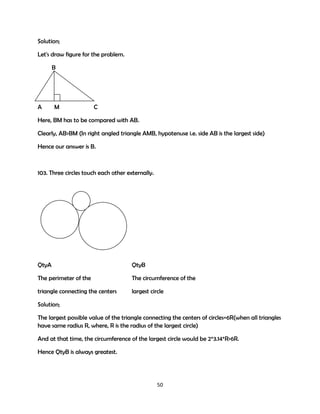 Solution;
Let's draw figure for the problem.
B

A

M

C

Here, BM has to be compared with AB.
Clearly, AB>BM (In right angled triangle AMB, hypotenuse i.e. side AB is the largest side)
Hence our answer is B.

103. Three circles touch each other externally.

QtyA

QtyB

The perimeter of the

The circumference of the

triangle connecting the centers

largest circle

Solution;
The largest possible value of the triangle connecting the centers of circles=6R(when all triangles
have same radius R, where, R is the radius of the largest circle)
And at that time, the circumference of the largest circle would be 2*3.14*R>6R.
Hence QtyB is always greatest.

50

 