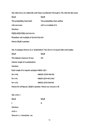 104. Alex has a six-sided die with faces numbered 1 through 6. He rolls the die twice.
QtyA

QtyB

The probability that both

The probability that neither

rolls are even

roll is a multiple of 3

Solution;
P(EE)=P(E)*P(E)=3/6*3/6=1/4
P(neither roll multiple of 3)=4/6*4/6=4/9
Hence QtyB is greater.

105. A polygon known as a "polyhedron" has 10,11 or 12 equal sides and angles.
QtyA

QtyB

The degree measure of any

155

interior angle of a polyhedron
Solution;
Each angle of a regular polygon=180(n-2)/n
for n=10,

=180(10-2)/10=144<155

for n=11,

=180(11-2)/11=147.2<155

for n=12,

=180(12-2)/12=150<155

Hence for all figures, QtyB is greater. Hence our answer is B.

106. rt<0<-r
QtyA

QtyB

t

0

Solution;
rt<0<-r
Since 0<-r, r should be -ve.
51

 