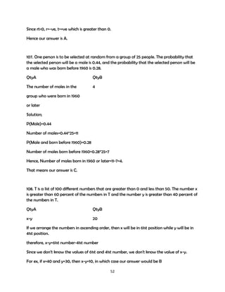 Since rt<0, r=-ve, t=+ve which is greater than 0.
Hence our answer is A.

107. One person is to be selected at random from a group of 25 people. The probability that
the selected person will be a male is 0.44, and the probability that the selected person will be
a male who was born before 1960 is 0.28.
QtyA

QtyB

The number of males in the

4

group who were born in 1960
or later
Solution;
P(Male)=0.44
Number of males=0.44*25=11
P(Male and born before 1960)=0.28
Number of males born before 1960=0.28*25=7
Hence, Number of males born in 1960 or later=11-7=4.
That means our answer is C.

108. T is a list of 100 different numbers that are greater than 0 and less than 50. The number x
is greater than 60 percent of the numbers in T and the number y is greater than 40 percent of
the numbers in T.
QtyA

QtyB

x-y

20

If we arrange the numbers in ascending order, then x will be in 61st position while y will be in
41st position.
therefore, x-y=61st number-41st number
Since we don’t know the values of 61st and 41st number, we don't know the value of x-y.
For ex, if x=40 and y=30, then x-y=10, in which case our answer would be B
52

 
