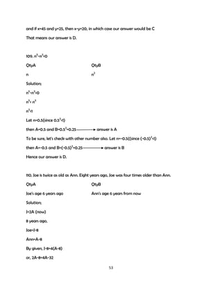 and if x=45 and y=25, then x-y=20, in which case our answer would be C
That means our answer is D.

109. n5-n3<0
QtyA

QtyB

n

n2

Solution;
n5-n3<0
n5< n3
n2<1
Let n=0.5(since 0.52<1)
then A=0.5 and B=0.52=0.25

answer is A

To be sure, let's check with other number also. Let n=-0.5((since (-0.5)2<1)
then A=-0.5 and B=(-0.5)2=0.25

answer is B

Hence our answer is D.

110. Joe is twice as old as Ann. Eight years ago, Joe was four times older than Ann.
QtyA

QtyB

Joe's age 6 years ago

Ann's age 6 years from now

Solution;
J=2A (now)
8 years ago,
Joe=J-8
Ann=A-8
By given, J-8=4(A-8)
or, 2A-8=4A-32
53

 