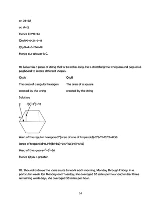 or, 24=2A
or, A=12
Hence J=2*12=24
QtyA=J-6=24-6=18
QtyB=A+6=12+6=18
Hence our answer is C.

111. Julius has a piece of string that is 24 inches long. He is stretching the string around pegs on a
pegboard to create different shapes.
QtyA

QtyB

The area of a regular hexagon

The area of a square

created by the string

created by the string

Solution;
2

/(42-22)=/12

4

Area of the regular hexagon=2*(area of one of trapezoid)=2*6/12=12/12=41.56
(area of trapezoid=0.5*h(b1+b2)=0.5*/12(4+8)=6/12)
Area of the square=l2=62=36
Hence QtyA is greater.

112. Shaundra drove the same route to work each morning, Monday through Friday, in a
particular week. On Monday and Tuesday, she averaged 20 miles per hour and on her three
remaining work days, she averaged 30 miles per hour.

54

 