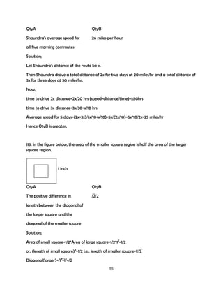 QtyA

QtyB

Shaundra's average speed for

26 miles per hour

all five morning commutes
Solution;
Let Shaundra's distance of the route be x.
Then Shaundra drove a total distance of 2x for two days at 20 miles/hr and a total distance of
3x for three days at 30 miles/hr.
Now,
time to drive 2x distance=2x/20 hrs (speed=distance/time)=x/10hrs
time to drive 3x distance=3x/30=x/10 hrs
Average speed for 5 days=(2x+3x)/(x/10+x/10)=5x/(2x/10)=5x*10/2x=25 miles/hr
Hence QtyB is greater.

113. In the figure below, the area of the smaller square region is half the area of the larger
square region.

1 inch

QtyA

QtyB

The positive difference in

/2/2

length between the diagonal of
the larger square and the
diagonal of the smaller square
Solution;
Area of small square=1/2*Area of large square=1/2*12=1/2
or, (length of small square)2=1/2 i.e., length of smaller square=1//2
Diagonal(larger)=/12+12=/2
55

 