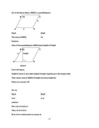 115. In the figure below, ABCD is a parallelogram.
B 125

C
6

A

4

D

QtyA

QtyB

The area of ABCD

24

Solution;
Area of the parallelogram ABCD=base*height=4*height
B 125
6

C

height

A

D
base=4

From the figure,
height<6 (since in any right angled triangle, hypotenuse is the largest side)
That means area of ABCD=4*height<24 (since height<6)
Hence our answer is B.

116. x>y
QtyA

QtyB

|x+y|

|x-y|

solution;
Her, Let x=2 and y=1.
Then, A=|2+1|=|3|=3
B=|2-1|=|1|=1 which points to answer A.
57

 