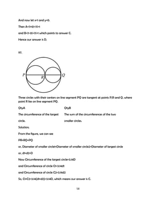 And now let x=1 and y=0.
Then A=|1+0|=|1|=1
and B=|1-0|=|1|=1 which points to answer C.
Hence our answer is D.

117.

Three circles with their centers on line segment PQ are tangent at points P,R and Q, where
point R lies on line segment PQ.
QtyA

QtyB

The circumference of the largest

The sum of the circumferences of the two

circle.

smaller circles.

Solution;
From the figure, we can see
PR+RQ=PQ
or, Diameter of smaller circle1+Diameter of smaller circle2=Diameter of largest circle
or, d1+d2=D
Now Circumference of the largest circle=3.14D
and Circumference of circle C1=3.14d1
and Circumference of circle C2=3.14d2
So, C1+C2=3.14(d1+d2)=3.14D, which means our answer is C.
58

 