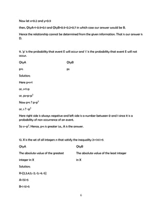 Now let x=0.2 and y=0.9
then, QtyA=1-0.9=0.1 and QtyB=0.9-0.2=0.7 in which case our answer would be B.
Hence the relationship cannot be determined from the given information. That is our answer is
D.

11. 'p' is the probability that event E will occur and 's' is the probability that event E will not
occur.
QtyA

QtyB

p+s

ps

Solution;
Here p+s=1
or, s=1-p
or, ps=p-p2
Now p+s ? p-p2
or, s ? -p2
Here right side is always negative and left side is a number between 0 and 1 since it is a
probability of non occurrence of an event.
So s>-p2. Hence, p+s is greater i.e., A is the answer.

12. X is the set of all integers n that satisfy the inequality 2<=|n|<=5
QtyA

QtyB

The absolute value of the greatest

The absolute value of the least integer

integer in X

in X

Solution;
X={2,3,4,5,-2,-3,-4,-5}
A=|5|=5
B=|-5|=5
6

 