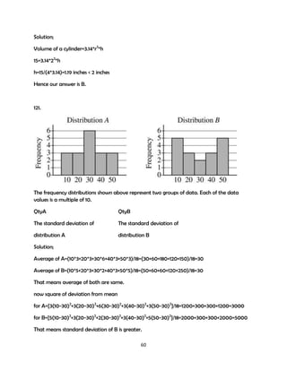 Solution;
Volume of a cylinder=3.14*r2*h
15=3.14*22*h
h=15/(4*3.14)=1.19 inches < 2 inches
Hence our answer is B.

121.

The frequency distributions shown above represent two groups of data. Each of the data
values is a multiple of 10.
QtyA

QtyB

The standard deviation of

The standard deviation of

distribution A

distribution B

Solution;
Average of A=(10*3+20*3+30*6+40*3+50*3)/18=(30+60+180+120+150)/18=30
Average of B=(10*5+20*3+30*2+40*3+50*5)/18=(50+60+60+120+250)/18=30
That means average of both are same.
now square of deviation from mean
for A={3(10-30)2+3(20-30)2+6(30-30)2+3(40-30)2+3(50-30)2}/18=1200+300+300+1200=3000
for B={5(10-30)2+3(20-30)2+2(30-30)2+3(40-30)2+5(50-30)2}/18=2000+300+300+2000=5000
That means standard deviation of B is greater.
60

 