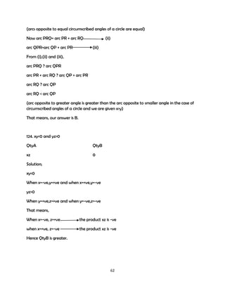 (arcs opposite to equal circumscribed angles of a circle are equal)
Now arc PRQ= arc PR + arc RQ
arc QPR=arc QP + arc PR

(ii)
(iii)

From (i),(ii) and (iii),
arc PRQ ? arc QPR
arc PR + arc RQ ? arc QP + arc PR
arc RQ ? arc QP
arc RQ < arc QP
(arc opposite to greater angle is greater than the arc opposite to smaller angle in the case of
circumscribed angles of a circle and we are given x>y)
That means, our answer is B.

124. xy<0 and yz>0
QtyA

QtyB

xz

0

Solution;
xy<0
When x=-ve,y=+ve and when x=+ve,y=-ve
yz>0
When y=+ve,z=+ve and when y=-ve,z=-ve
That means,
When x=-ve, z=+ve

the product xz is -ve

when x=+ve, z=-ve

the product xz is -ve

Hence QtyB is greater.

62

 