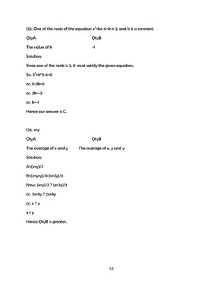 125. One of the roots of the equation x2+kx-6=0 is 3, and k is a constant.
QtyA

QtyB

The value of k

-1

Solution;
Since one of the roots is 3, it must satisfy the given equation.
So, 32+k*3-6=0
or, 9+3k=6
or, 3k=-3
or, k=-1
Hence our answer is C.

126. x<y
QtyA
The average of x and y

QtyB
The average of x, y and y

Solution;
A=(x+y)/2
B=(x+y+y)/3=(x+2y)/3
Now, (x+y)/2 ? (x+2y)/3
or, 3x+3y ? 2x+4y
or, x ? y
x<y
Hence QtyB is greater.

63

 