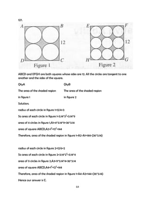 127.

ABCD and EFGH are both squares whose sides are 12. All the circles are tangent to one
another and the sides of the square.
QtyA

QtyB

The area of the shaded region

The area of the shaded region

in figure 1

in figure 2

Solution;
radius of each circle in figure 1=12/4=3
So area of each circle in figure 1=3.14*32=3.14*9
area of 4 circles in figure 1,A1=4*3.14*9=36*3.14
area of square ABCD,A2=l2=122=144
Therefore, area of the shaded region in figure 1=A2-A1=144-(36*3.14)

radius of each circle in figure 2=12/6=2
So area of each circle in figure 2=3.14*22=3.14*4
area of 9 circles in figure 2,A3=9*3.14*4=36*3.14
area of square ABCD,A4=l2=122=144
Therefore, area of the shaded region in figure 1=A4-A3=144-(36*3.14)
Hence our answer is C.
64

 