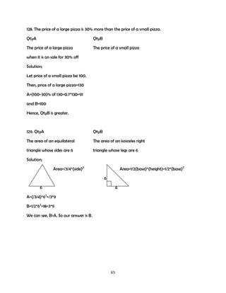 128. The price of a large pizza is 30% more than the price of a small pizza.
QtyA

QtyB

The price of a large pizza

The price of a small pizza

when it is on sale for 30% off
Solution;
Let price of a small pizza be 100.
Then, price of a large pizza=130
A=(100-30)% of 130=0.7*130=91
and B=100
Hence, QtyB is greater.

129. QtyA

QtyB

The area of an equilateral

The area of an isosceles right

triangle whose sides are 6

triangle whose legs are 6

Solution;
Area=/3/4*(side)2

Area=1/2(base)*(height)=1/2*(base)2
6

6

6

A=(/3/4)*62=/3*9
B=1/2*62=18=3*9
We can see, B>A. So our answer is B.

65

 