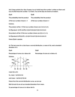 130. A bag contains four slips of paper, two of which have the number 1 written on them and
two of which have the number -1 on them. Two of the slips are chosen at random.
QtyA

QtyB

The probability that the product

The probability that the product

of the two numbers chosen is -1

of the two numbers chosen is 1

Solution;
The product will be -1 if the two numbers chosen are (-1,1) or (1,-1).
So P(product=-1)=P(-1,1)+P(1,-1)=(2/4*2/3)+(2/4*2/3)=1/3+1/3=2/3
the product will be 1 if the two numbers chosen are (1,1) or (-1,-1).
So P(product=1)=P(1,1)+P(-1,-1)=(2/4*1/3+2/4*1/3)=1/6+1/6=2/6=1/3
Hence QtyA is greater.

131. The test scores for a class have a normal distribution, a mean of 50, and a standard
deviation of 4.
QtyA

QtyB

Percentage of scores at or above 58

Percentage of scores at or below 42

Solution;
34%

34%

14%

14%

42 46 50

54 58

mean=50, sd=4
So, mean + 1sd=50+4=54
and mean - 2sd=50-(2*4)=42
Hence from the normal distribution curve, we can see
Both 58 and 42 are at two standard deviation from mean.
So percentage of scores at or above 58=2%
66

 