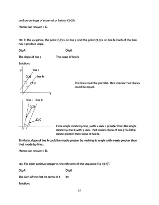 and percentage of scores at or below 42=2%
Hence our answer is C.

132. In the xy-plane, the point (1,2) is on line j, and the point (2,1) is on line k. Each of the lines
has a positive slope.
QtyA

QtyB

The slope of line j

The slope of line k

Solution;
y

line j
(1,2)

line k

(2,1)

The lines could be parallel. That means their slopes
could be equal.
x

line j line k
(1,2)

(2,1)
Here angle made by line j with x-axis is greater than the angle
made by line k with x-axis. That means slope of line j could be
made greater than slope of line k.
Similarly, slope of line k could be made greater by making its angle with x-axis greater than
that made by line j.
Hence our answer is D.

133. For each positive integer n, the nth term of the sequence S is 1+(-1)n.
QtyA

QtyB

The sum of the first 39 terms of S

39

Solution;
67

 
