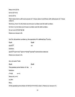 Here, t1=1+(-1)1=0
t2=1+(-1)2=1+1=2
t3=1+(-1)3=0
That means terms with even powers of -1 have value 2 and those with odd powers of -1 have
value 0.
We know, from 1 to 40, there are 20 even numbers and 20 odd numbers.
So from 1 to 39, there are 19 even numbers and 20 odd numbers.
So our sum=2*19+0*20=38
Hence our answer is B.

134. For all positive numbers p, the operation ♥ is defined by p♥=p+1/p.
QtyA

QtyB

((2/7)♥)♥

3.5

Solution;
((2/7)♥)♥=(2/7+7/2) ♥={(2*2+7*7)/14}♥=(53/14)♥=53/14+14/15=3.78+0.93
Hence our answer is A.

135. x>0 and x4=625
QtyA

QtyB

The greatest prime factor of 36x

x

Solution;
x4=625

x=+-5

Since x>0, x=+5
i.e.,B=5
Now,
A=the greatest prime factor of 36*5(=3*3*2*2*5) is also 5. Hence our answer is C.
68

 