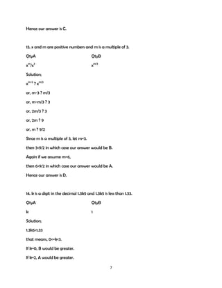 Hence our answer is C.

13. x and m are positive numbers and m is a multiple of 3.
QtyA

QtyB

xm/x3

xm/3

Solution;
xm-3 ? xm/3
or, m-3 ? m/3
or, m-m/3 ? 3
or, 2m/3 ? 3
or, 2m ? 9
or, m ? 9/2
Since m is a multiple of 3, let m=3.
then 3<9/2 in which case our answer would be B.
Again if we assume m=6,
then 6>9/2 in which case our answer would be A.
Hence our answer is D.

14. k is a digit in the decimal 1.3k5 and 1.3k5 is less than 1.33.
QtyA

QtyB

k

1

Solution;
1.3k5<1.33
that means, 0<=k<3.
If k=0, B would be greater.
If k=2, A would be greater.
7

 