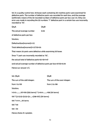 141. In a quality-control test, 50 boxes-each containing 30 machine parts-were examined for
defective parts. The number of defective parts was recorded for each box, and the average
(arithmetic mean) of the 50 recorded numbers of defective parts per box was 1.12. Only one
error was made in recording the 50 numbers: "1" defective part in a certain box was incorrectly
recorded as "10".
QtyA

QtyB

The actual average number

0.94

of defective parts per box
Solution;
Defective/box(incorrect)=1.12
Total defective(incorrect)=1.12*50=56
That means 56 parts were defective while examining 50 boxes
Since "1" part was incorrectly recorded as "10",
the actual total of defective parts=56-10+1=47
and actual average number of defective parts per box=47/50=0.94
Hence our answer is C.

142. QtyA

QtyB

The sum of the odd integers

The sum of the even integers

from 1 to 199

from 2 to 198

Solution;
1+3+5+……….197+199 (100 terms) ? 2+4+6+……..+198 (99 terms)
199 ? (2-1)+(4-3)+(6-5)+…..+(198-197) (99 terms)
199 ? 1+1+1+….99 terms
199 ? 99
199 > 99
Hence choice A is greater.

72

 