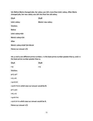 143. Before Maria changed jobs, her salary was 24% more than Julio's salary. After Maria
changed jobs, her new salary was 24% less than her old salary.
QtyA

QtyB

Julio's salary

Maria's new salary

Solution;
Before
Julio's salary=100
Maria's salary=124
After
Maria's salary=0.86*124=106.64
Hence our answer is B.

144. p and q are different prime numbers. r is the least prime number greater than p, and s is
the least prime number greater than q.
QtyA

QtyB

r-p

s-q

Solution;
p=2, q=7
r=3, s=11
r-p=3-2=1
s-q=11-7=4 in which case our answer would be B.
p=7, q=2
r=11, s=3
r-p=11-7=4
s-q=3-2=1 in which case our answer would be A.
Hence our answer is D.

73

 