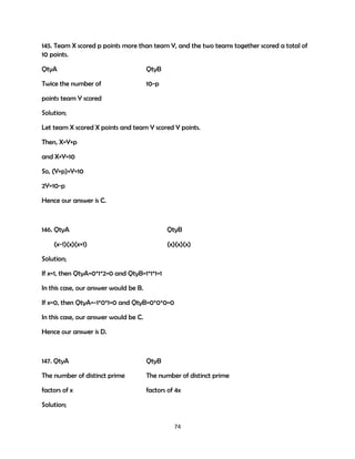 145. Team X scored p points more than team Y, and the two teams together scored a total of
10 points.
QtyA

QtyB

Twice the number of

10-p

points team Y scored
Solution;
Let team X scored X points and team Y scored Y points.
Then, X=Y+p
and X+Y=10
So, (Y+p)+Y=10
2Y=10-p
Hence our answer is C.

146. QtyA

QtyB

(x-1)(x)(x+1)

(x)(x)(x)

Solution;
If x=1, then QtyA=0*1*2=0 and QtyB=1*1*1=1
In this case, our answer would be B.
If x=0, then QtyA=-1*0*1=0 and QtyB=0*0*0=0
In this case, our answer would be C.
Hence our answer is D.

147. QtyA

QtyB

The number of distinct prime

The number of distinct prime

factors of x

factors of 4x

Solution;
74

 
