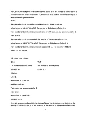 Here, the number of prime factors of 4x cannot be less than the number of prime factors of

x since 4x contains all the factors of x. So, the answer must be that either they are equal or
there is not enough information.
let x=2
then prime factors of 2=2 in which number of distinct prime factors is 1.
prime factors of 4*2=2*2*2 in which the number of distinct prime factors is 1.
Here number of distinct prime numbers is same in both cases. i.e., our answer would be C.
Next let x=21
then prime factors of 21=3*7 in which the number of distinct prime factors is 2.
prime factors of 4*21=2*2*3*7 in which the number of distinct prime factors is 3.
Here number of distinct prime numbers is greater in B i.e., our answer would be B.
Hence D is our answer.

148. x is an even integer.
QtyA

QtyB

The number of distinct prime

The number of distinct prime

factors of 4x

factors of x

Solution;
Let x=2,
then factors of 4*2=2*2*2
and factors of 2=2
That means our answer would be C.
Next let x=6
then factors of 4*6=2*2*2*3
factors of 6=2*3
Since 4 is an even number which has factors of 2 and 2 and which are not distinct, so the
number of distinct factors of 4x will be equal to the number of distinct prime factors of x.
75

 