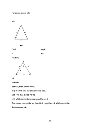 Hence our answer is C.

149.

x>y
QtyA

QtyB

z

60

Solution;
A
x

k

x

z
B

y

C

z>k
2z+k=180
let k=30, then 2z=180-30=150
z=75 in which case our answer would be A.
let k =70, then 2z=180-70=110
z=55 which cannot be, since z>k and here, z<k
That means z cannot be less than 60. If z=60, then z=k which cannot be.
So our answer is A.

76

 