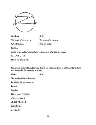 152. QtyA

QtyB

The length of minor arc of

The length of minor arc

WX of the circle.

YZ of the circle.

Solution;
Angles circumscribed on equal arcs (or same arcs) of a circle are equal.
So arc WX=arc YZ
Hence our answer is C.

153. A retail business has determined that its net income, in terms of x, the number of items
sold, is given by the expression x2+x-380.
QtyA

QtyB

The number of items that must

10

be sold for the net income to
be zero.
Solution;
Net Income= x2+x-380=0
x2+20x-19x-380=0
x(x+20)-19(x+20)=0
(x+20)(x-19)=0
x=-20 or 19
78

 