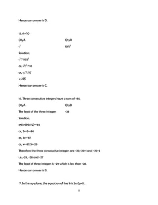 Hence our answer is D.

15. st=/10
QtyA

QtyB

s2

10/t2

Solution;
s2 ? 10/t2
or, s2t2 ? 10
or, st ? /10
st=/10
Hence our answer is C.

16. Three consecutive integers have a sum of -84.
QtyA

QtyB

The least of the three integers

-28

Solution;
x+(x+1)+(x+2)=-84
or, 3x+3=-84
or, 3x=-87
or, x=-87/3=-29
Therefore the three consecutive integers are -29,-29+1 and -29+2
i.e.,-29, -28 and -27
The least of three integers is -29 which is less than -28.
Hence our answer is B.

17. In the xy-plane, the equation of line k is 3x-2y=0.
8

 