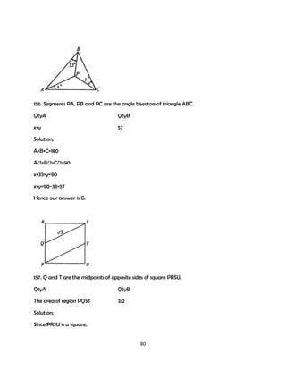 156. Segments PA, PB and PC are the angle bisectors of triangle ABC.
QtyA

QtyB

x+y

57

Solution;
A+B+C=180
A/2+B/2+C/2=90
x+33+y=90
x+y=90-33=57
Hence our answer is C.

157. Q and T are the midpoints of opposite sides of square PRSU.
QtyA

QtyB

The area of region PQST

3/2

Solution;
Since PRSU is a square,

80

 