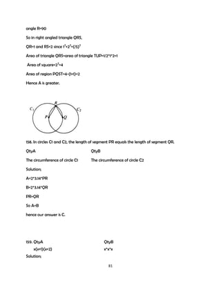 angle R=90
So in right angled triangle QRS,
QR=1 and RS=2 since 12+22=(/5)2
Area of triangle QRS=area of triangle TUP=1/2*1*2=1
Area of square=22=4
Area of region PQST=4-(1+1)=2
Hence A is greater.

158. In circles C1 and C2, the length of segment PR equals the length of segment QR.
QtyA

QtyB

The circumference of circle C1

The circumference of circle C2

Solution;
A=2*3.14*PR
B=2*3.14*QR
PR=QR
So A=B
hence our answer is C.

159. QtyA
x(x+1)(x+2)

QtyB
x*x*x

Solution;
81

 
