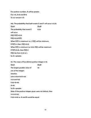 For positive numbers, A will be greater.
For x=0, A=0 and B=0
So our answer is D.
160. The probability that both events E and F will occur is 0.25.
QtyA

QtyB

The probability that event E

0.24

will occur
P(E)*P(F)=0.25
P(E)=0.25/P(F)
When P(F) is maximum i.e. 1, P(E) will be minimum.
If P(F)=1, then, P(E)=0.25
When P(F) is minimum i.e. 0.25, P(E) will be maximum
If P(F)=0.25, then P(E)=1
P(E) lies from 0.25 to 1.
So A is greater.
161. The mean of five distinct positive integers is 10.
QtyA

QtyB

The largest possible value of

46

one of the integers
Solution;
a+b+c+d+e+f=10*5=50
1+2+3+4+f=50
f=50-10=40
A=40
So B is greater.
Note: If the positive integers given were not distinct, then
1+1+1+1+f=50
f=50-4=46 i.e. A and B would be equal.

82

 