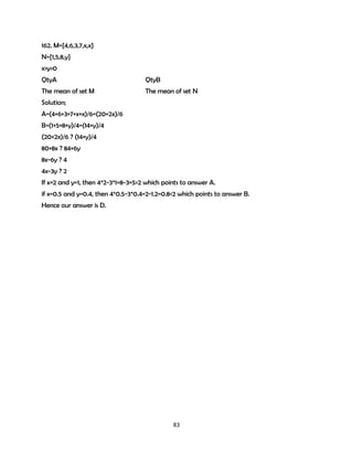 162. M={4,6,3,7,x,x}
N={1,5,8,y}
x>y>0
QtyA

QtyB

The mean of set M

The mean of set N

Solution;
A=(4+6+3+7+x+x)/6=(20+2x)/6
B=(1+5+8+y)/4=(14+y)/4
(20+2x)/6 ? (14+y)/4
80+8x ? 84+6y
8x-6y ? 4
4x-3y ? 2
If x=2 and y=1, then 4*2-3*1=8-3=5>2 which points to answer A.
if x=0.5 and y=0.4, then 4*0.5-3*0.4=2-1.2=0.8<2 which points to answer B.
Hence our answer is D.

83

 
