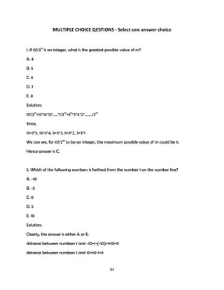 MULTIPLE CHOICE QESTIONS - Select one answer choice

1. If 15!/3m is an integer, what is the greatest possible value of m?
A. 4
B. 5
C. 6
D. 7
E. 8
Solution;
15!/3m=15*14*13*…..*1/3m=36*5*4*2*……../3m
Since,
15=3*5, 12=3*4, 9=3*3, 6=3*2, 3=3*1
We can see, for 15!/3m to be an integer, the maximum possible value of m could be 6.
Hence answer is C.

2. Which of the following numbers is farthest from the number 1 on the number line?
A. -10
B. -5
C. 0
D. 5
E. 10
Solution;
Clearly, the answer is either A or E.
distance between numbers 1 and -10=1-(-10)=1+10=11
distance between numbers 1 and 10=10-1=9

84

 