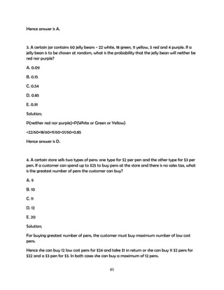 Hence answer is A.

3. A certain jar contains 60 jelly beans - 22 white, 18 green, 11 yellow, 5 red and 4 purple. If a
jelly bean is to be chosen at random, what is the probability that the jelly bean will neither be
red nor purple?
A. 0.09
B. 0.15
C. 0.54
D. 0.85
E. 0.91
Solution;
P(neither red nor purple)=P(White or Green or Yellow)
=22/60+18/60+11/60=51/60=0.85
Hence answer is D.

4. A certain store sells two types of pens: one type for $2 per pen and the other type for $3 per
pen. If a customer can spend up to $25 to buy pens at the store and there is no sales tax, what
is the greatest number of pens the customer can buy?
A. 9
B. 10
C. 11
D. 12
E. 20
Solution;
For buying greatest number of pens, the customer must buy maximum number of low cost
pens.
Hence she can buy 12 low cost pens for $24 and take $1 in return or she can buy 11 $2 pens for
$22 and a $3 pen for $3. In both cases she can buy a maximum of 12 pens.
85

 