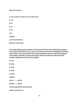 Hence D is answer.

5. If y=3x and z=2y, what is x+y+z in terms of x?
A. 10x
B. 9x
C. 8x
D. 6x
E. 5x
Solution;
x+y+z=x+3x+2(3x)=10x
Hence A is the answer.

6. A certain shipping service charges an insurance fee of $0.75 when shipping any package
with contents worth $25.00 or less, and an insurance fee of $1.00 when shipping any package
with contents worth over $25.00. If Dan uses the shipping company to ship three packages
with contents worth $18.25, $25.00 and $127.50, what is the total insurance fee that the
company charges Dan to ship three packages?
A. $1.75
B. $2.25
C. $2.50
D. $2.75
E. $3.00
Solution;
0-$25

$0.75

$25.00+

$1.00

Total charge=($0.75*2)+$1.00=$2.50
Hence our answer is C.

86

 