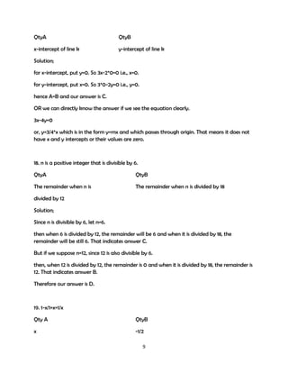 QtyA

QtyB

x-intercept of line k

y-intercept of line k

Solution;
for x-intercept, put y=0. So 3x-2*0=0 i.e., x=0.
for y-intercept, put x=0. So 3*0-2y=0 i.e., y=0.
hence A=B and our answer is C.
OR we can directly know the answer if we see the equation clearly.
3x-4y=0
or, y=3/4*x which is in the form y=mx and which passes through origin. That means it does not
have x and y intercepts or their values are zero.

18. n is a positive integer that is divisible by 6.
QtyA

QtyB

The remainder when n is

The remainder when n is divided by 18

divided by 12
Solution;
Since n is divisible by 6, let n=6.
then when 6 is divided by 12, the remainder will be 6 and when it is divided by 18, the
remainder will be still 6. That indicates answer C.
But if we suppose n=12, since 12 is also divisible by 6.
then, when 12 is divided by 12, the remainder is 0 and when it is divided by 18, the remainder is
12. That indicates answer B.
Therefore our answer is D.

19. 1-x/1+x=1/x
Qty A

QtyB

x

-1/2
9

 