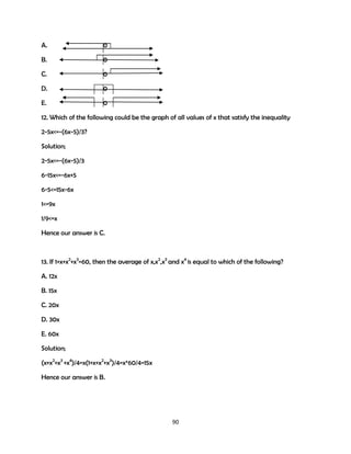 A.

0

B.

0

C.

0

D.

0

E.

0

12. Which of the following could be the graph of all values of x that satisfy the inequality
2-5x<=-(6x-5)/3?
Solution;
2-5x<=-(6x-5)/3
6-15x<=-6x+5
6-5<=15x-6x
1<=9x
1/9<=x
Hence our answer is C.

13. If 1+x+x2+x3=60, then the average of x,x2,x3 and x4 is equal to which of the following?
A. 12x
B. 15x
C. 20x
D. 30x
E. 60x
Solution;
(x+x2+x3 +x4)/4=x(1+x+x2+x3)/4=x*60/4=15x
Hence our answer is B.

90

 