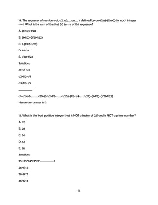 14. The sequence of numbers a1, a2, a3,…..an,…. is defined by an=(1/n)-(1/n+2) for each integer
n>=1. What is the sum of the first 20 terms of this sequence?
A. (1+1/2)-1/20
B. (1+1/2)-(1/21+1/22)
C. 1-(1/20+1/23)
D. 1-1/22
E. 1/20-1/22
Solution;
a1=1/1-1/3
a2=1/2-1/4
a3=1/3-1/5
………………..
a1+a2+a3+……….a20=(1+1/2+1/3+…….+1/20)-(1/3+1/4+…….1/22)=(1+1/2)-(1/21+1/22)
Hence our answer is B.

15. What is the least positive integer that is NOT a factor of 25! and is NOT a prime number?
A. 26
B. 28
C. 36
D. 56
E. 58
Solution;
25!=25*24*23*22*…………………1
26=13*2
28=14*2
36=12*3
91

 