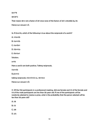 56=7*8
58=29*2
That means 58 is not a factor of 25! since none of the factors of 25! is divisible by 29.
Hence our answer is E.

16. If 0<a<1<b, which of the following is true about the reciprocals of a and b?
A. 1<1/a<1/b
B. 1/a<1<1/b
C. 1/a<1/b<1
D. 1/b<1<1/a
E. 1/b<1/a<1
Solution;
a<1<b
Here a and b are both positive. Taking reciprocals,
1/a>1>1/b
Ex,0.1<1<2
taking reciprocals, 1/0.1>1/1>1/2 i.e., 10>1>0.5
Hence our answer is D.

17. Of the 750 participants in a professional meeting, 450 are female and 1/2 of the female and
1/4 of the male participants are less than 30 years old. If one of the participants will be
randomly selected to receive a prize, what is the probability that the person selected will be
less than 30 years old?
A. 1/8
B. 1/3
C. 3/8
D. 2/5
92

 