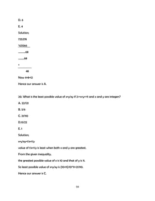 D. 6
E. 4
Solution;
725278
*67066
.……….68
...……68
+
48
Now 4+8=12
Hence our answer is A.

20. What is the least possible value of x+y/xy if 2<=x<y<=11 and x and y are integers?
A. 22/121
B. 5/6
C. 21/110
D.13/22
E. 1
Solution;
x+y/xy=1/x+1/y
value of 1/x+1/y is least when both x and y are greatest.
From the given inequality,
the greatest possible value of x is 10 and that of y is 11.
So least possible value of x+y/xy is (10+11)/10*11=21/110.
Hence our answer is C.

94

 